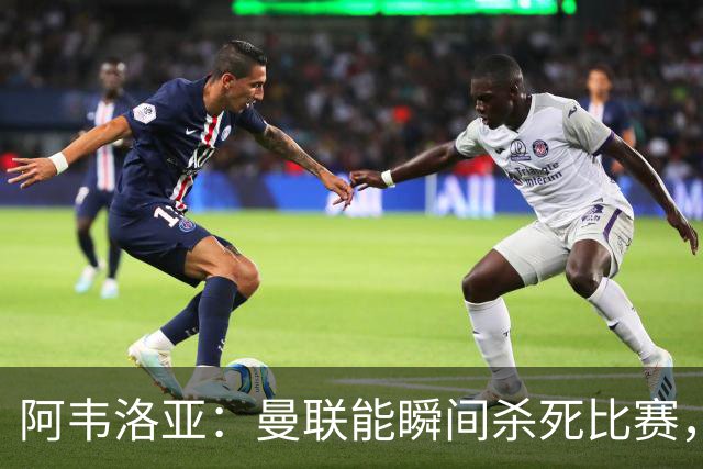 阿韦洛亚：曼联能瞬间杀死比赛，拉什福德库尼亚B费等都喜欢前插